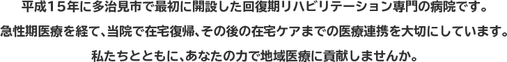 平成15年に多治見市で最初に開設した回復期リハビリテーション専門の病院です。急性期医療を経て、当院で在宅復帰、その後の在宅ケアまでの医療連携を大切にしています。私たちとともに、あなたの力で地域医療に貢献しませんか。